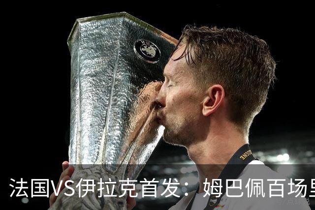 法国VS伊拉克首发：姆巴佩百场里程碑 奥利塞配登贝莱